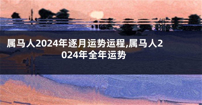 属马人2024年逐月运势运程,属马人2024年全年运势