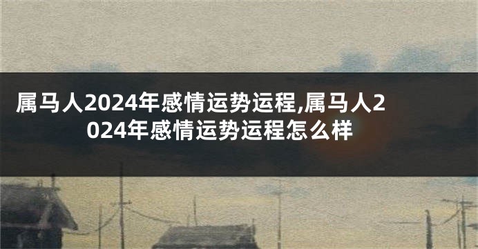 属马人2024年感情运势运程,属马人2024年感情运势运程怎么样