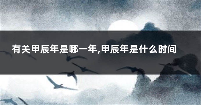 有关甲辰年是哪一年,甲辰年是什么时间