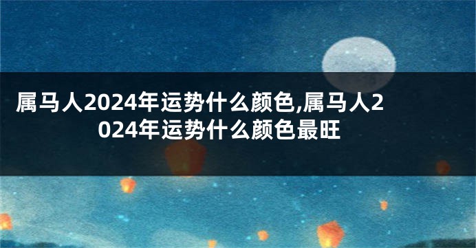 属马人2024年运势什么颜色,属马人2024年运势什么颜色最旺