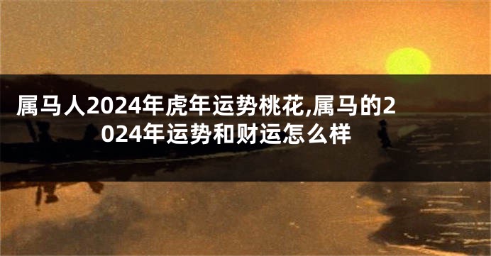 属马人2024年虎年运势桃花,属马的2024年运势和财运怎么样