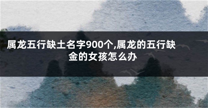 属龙五行缺土名字900个,属龙的五行缺金的女孩怎么办