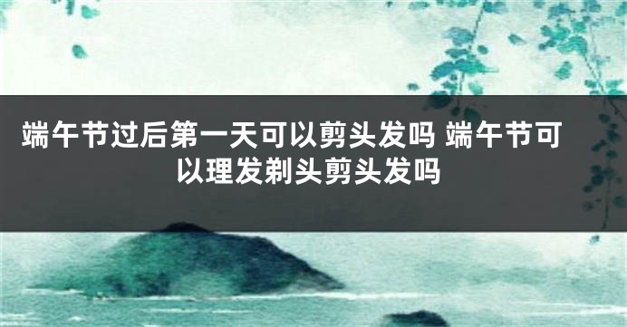 端午节过后第一天可以剪头发吗 端午节可以理发剃头剪头发吗