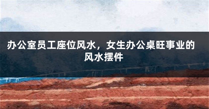 办公室员工座位风水，女生办公桌旺事业的风水摆件