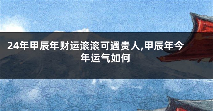 24年甲辰年财运滚滚可遇贵人,甲辰年今年运气如何