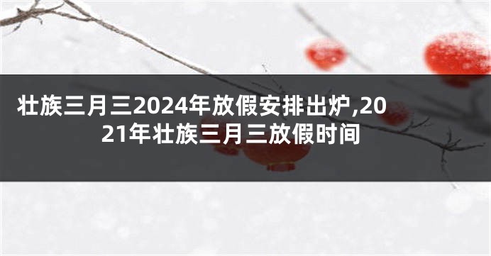 壮族三月三2024年放假安排出炉,2021年壮族三月三放假时间