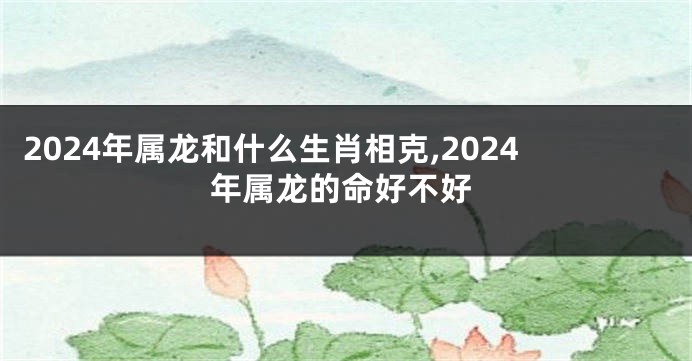 2024年属龙和什么生肖相克,2024年属龙的命好不好