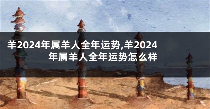羊2024年属羊人全年运势,羊2024年属羊人全年运势怎么样