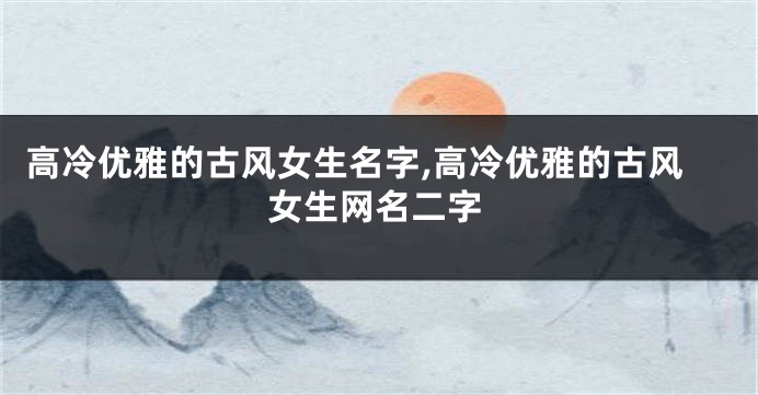 高冷优雅的古风女生名字,高冷优雅的古风女生网名二字