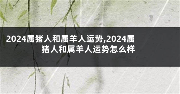2024属猪人和属羊人运势,2024属猪人和属羊人运势怎么样
