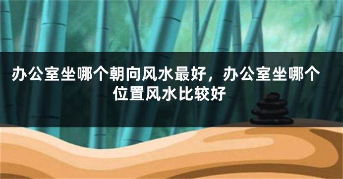 办公室坐哪个朝向风水最好，办公室坐哪个位置风水比较好