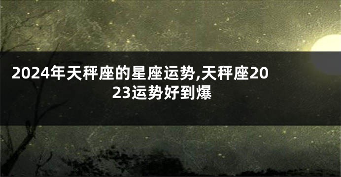 2024年天秤座的星座运势,天秤座2023运势好到爆