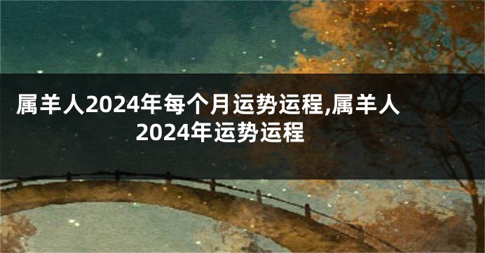 属羊人2024年每个月运势运程,属羊人2024年运势运程