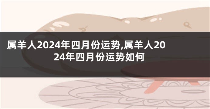 属羊人2024年四月份运势,属羊人2024年四月份运势如何