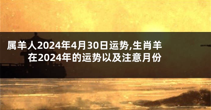属羊人2024年4月30日运势,生肖羊在2024年的运势以及注意月份