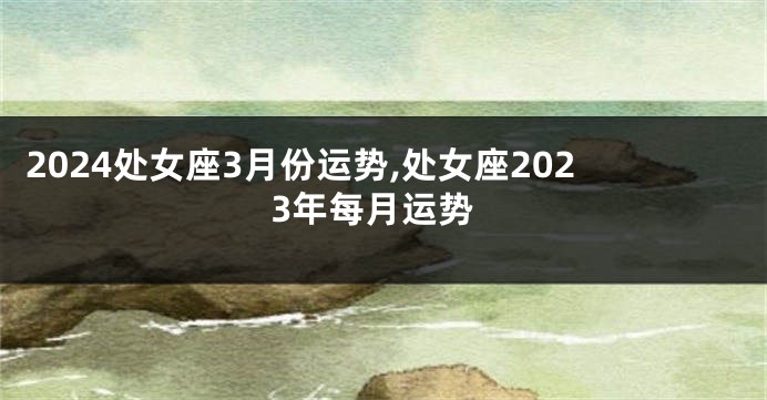 2024处女座3月份运势,处女座2023年每月运势