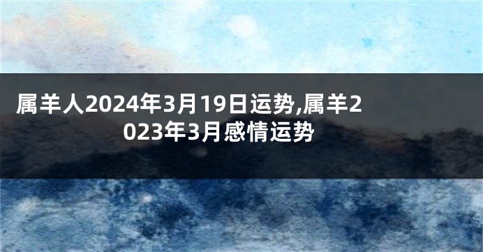 属羊人2024年3月19日运势,属羊2023年3月感情运势
