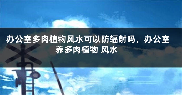 办公室多肉植物风水可以防辐射吗，办公室养多肉植物 风水