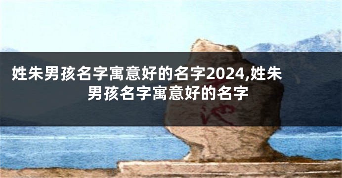 姓朱男孩名字寓意好的名字2024,姓朱男孩名字寓意好的名字