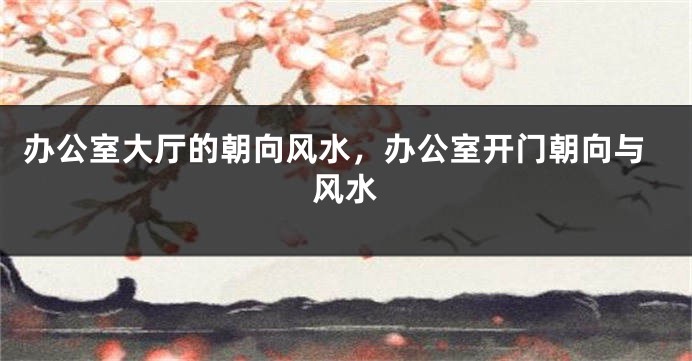 办公室大厅的朝向风水，办公室开门朝向与风水
