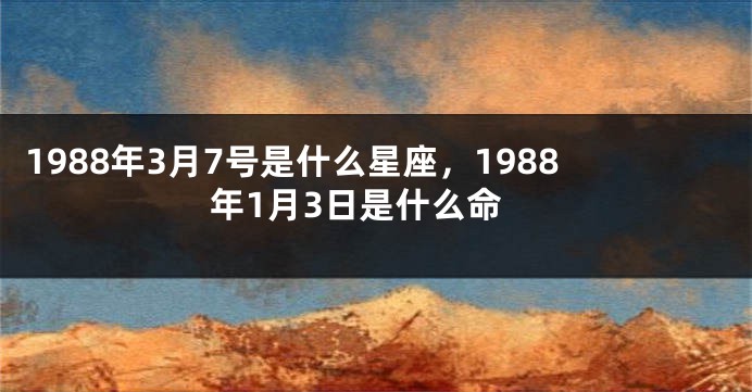 1988年3月7号是什么星座，1988年1月3日是什么命