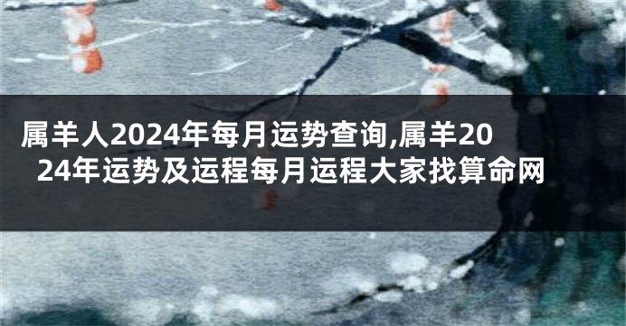 属羊人2024年每月运势查询,属羊2024年运势及运程每月运程大家找算命网