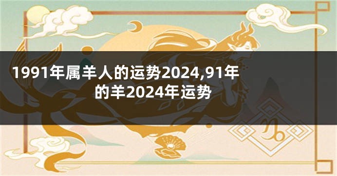 1991年属羊人的运势2024,91年的羊2024年运势