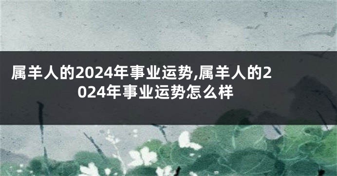 属羊人的2024年事业运势,属羊人的2024年事业运势怎么样