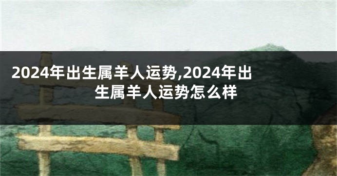 2024年出生属羊人运势,2024年出生属羊人运势怎么样