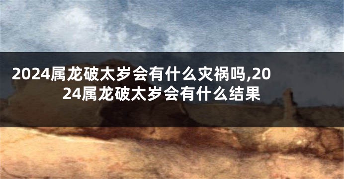 2024属龙破太岁会有什么灾祸吗,2024属龙破太岁会有什么结果