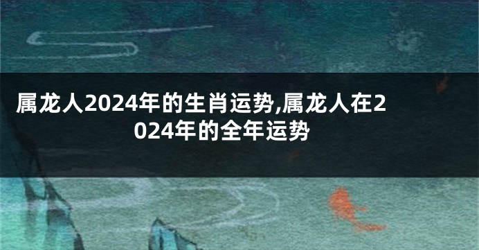 属龙人2024年的生肖运势,属龙人在2024年的全年运势