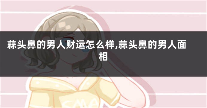 蒜头鼻的男人财运怎么样,蒜头鼻的男人面相