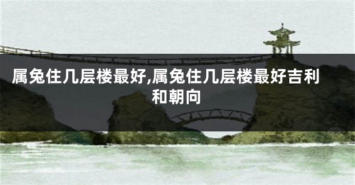 属兔住几层楼最好,属兔住几层楼最好吉利和朝向
