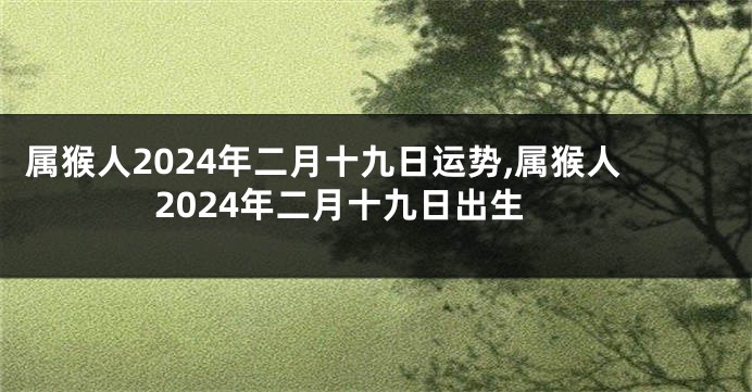属猴人2024年二月十九日运势,属猴人2024年二月十九日出生