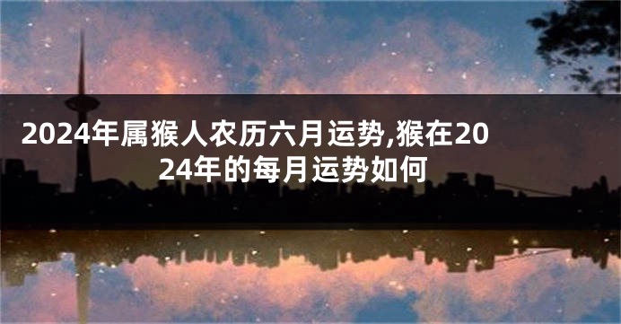 2024年属猴人农历六月运势,猴在2024年的每月运势如何