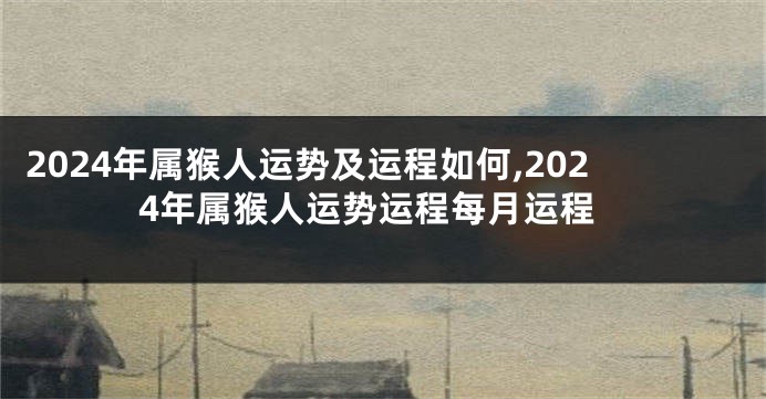 2024年属猴人运势及运程如何,2024年属猴人运势运程每月运程