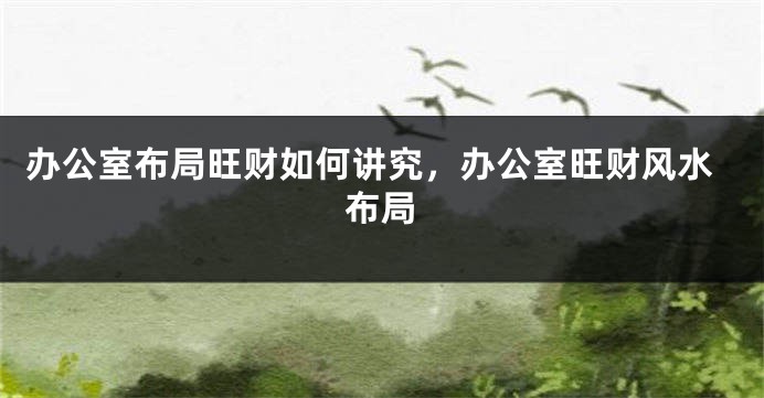 办公室布局旺财如何讲究，办公室旺财风水布局