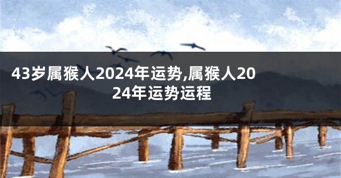 43岁属猴人2024年运势,属猴人2024年运势运程