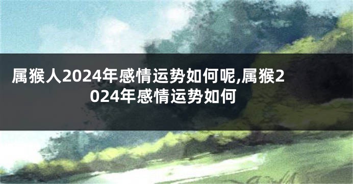 属猴人2024年感情运势如何呢,属猴2024年感情运势如何