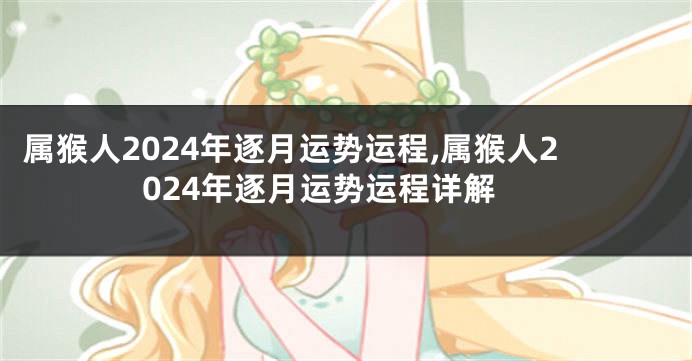 属猴人2024年逐月运势运程,属猴人2024年逐月运势运程详解