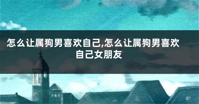 怎么让属狗男喜欢自己,怎么让属狗男喜欢自己女朋友