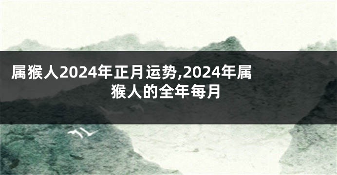 属猴人2024年正月运势,2024年属猴人的全年每月