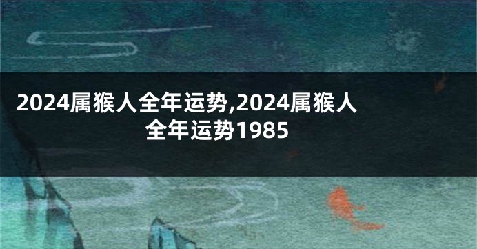 2024属猴人全年运势,2024属猴人全年运势1985