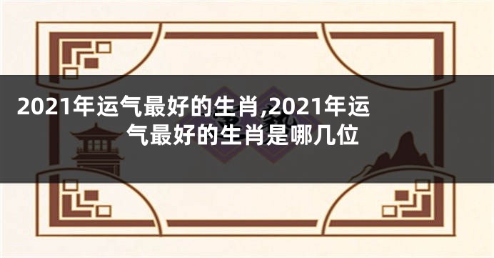 2021年运气最好的生肖,2021年运气最好的生肖是哪几位