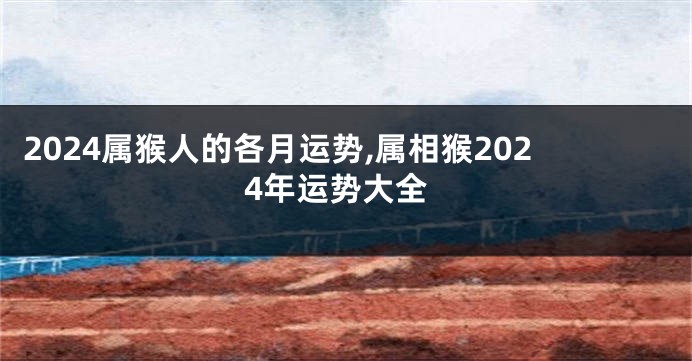 2024属猴人的各月运势,属相猴2024年运势大全
