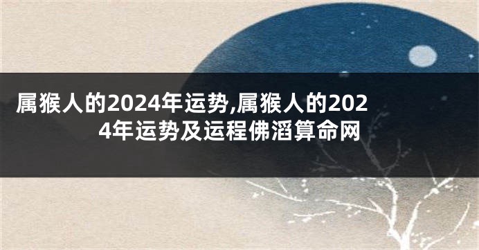 属猴人的2024年运势,属猴人的2024年运势及运程佛滔算命网