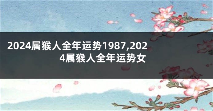 2024属猴人全年运势1987,2024属猴人全年运势女