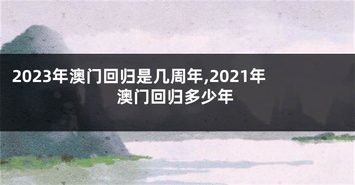 2023年澳门回归是几周年,2021年澳门回归多少年