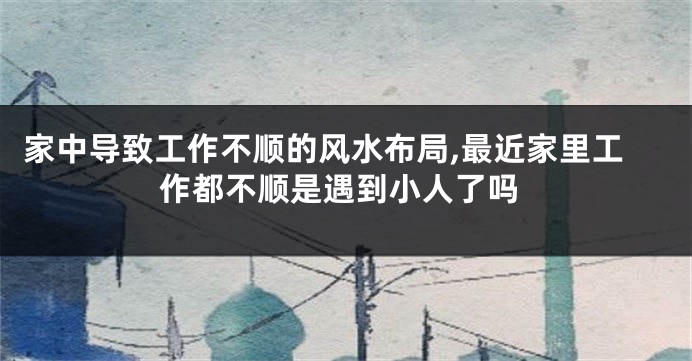 家中导致工作不顺的风水布局,最近家里工作都不顺是遇到小人了吗