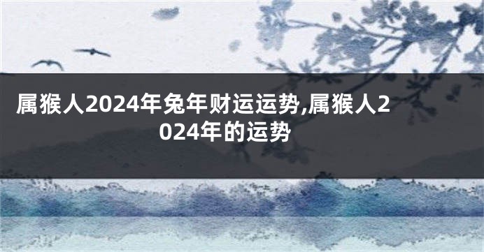 属猴人2024年兔年财运运势,属猴人2024年的运势